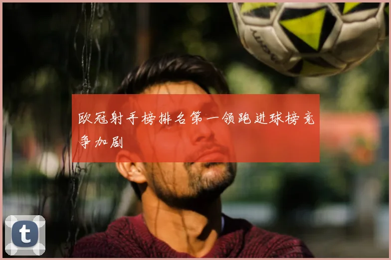 欧冠射手榜排名第一领跑进球榜竞争加剧