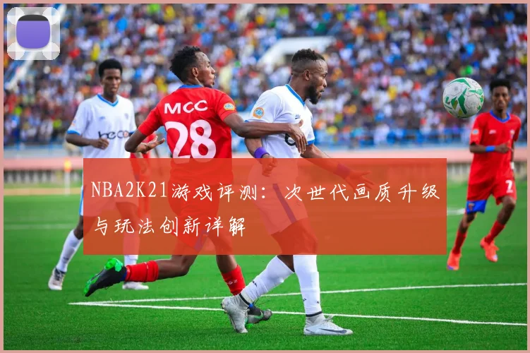 NBA2K21游戏评测：次世代画质升级与玩法创新详解