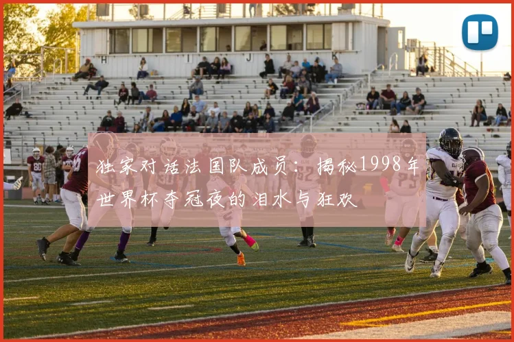 独家对话法国队成员：揭秘1998年世界杯夺冠夜的泪水与狂欢