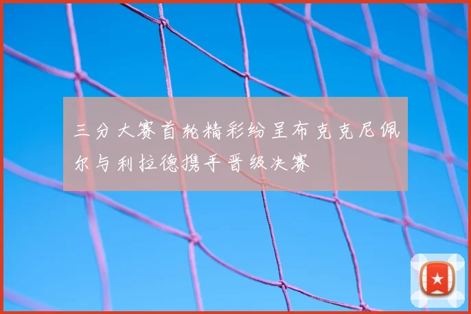 三分大赛首轮精彩纷呈布克克尼佩尔与利拉德携手晋级决赛
