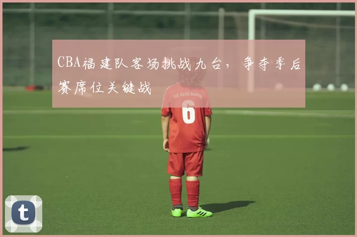 CBA福建队客场挑战九台，争夺季后赛席位关键战