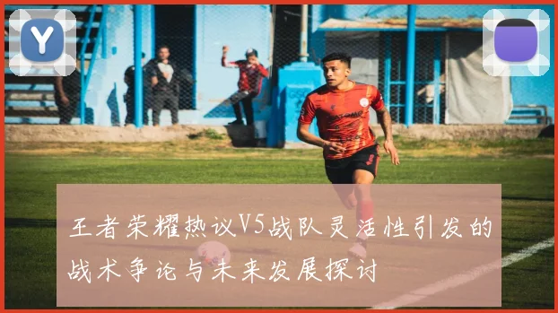 王者荣耀热议V5战队灵活性引发的战术争论与未来发展探讨