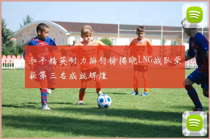 和平精英耐力排行榜揭晓LNG战队荣获第三名成就辉煌