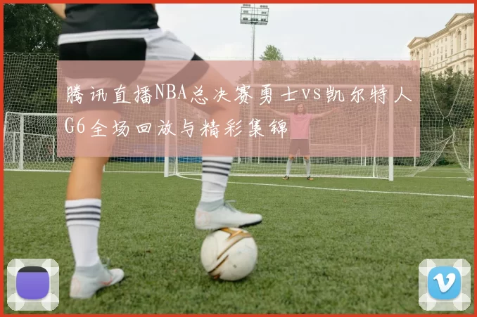 腾讯直播NBA总决赛勇士vs凯尔特人G6全场回放与精彩集锦