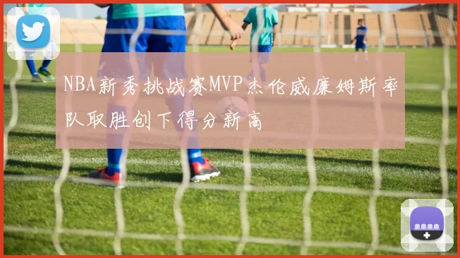 NBA新秀挑战赛MVP杰伦威廉姆斯率队取胜创下得分新高