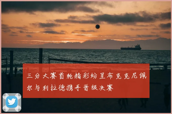三分大赛首轮精彩纷呈布克克尼佩尔与利拉德携手晋级决赛