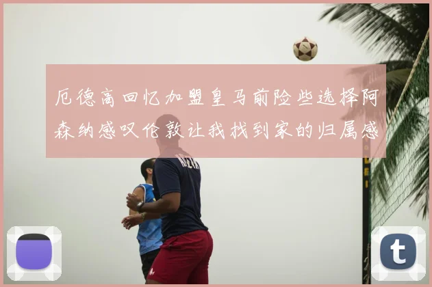 厄德高回忆加盟皇马前险些选择阿森纳感叹伦敦让我找到家的归属感
