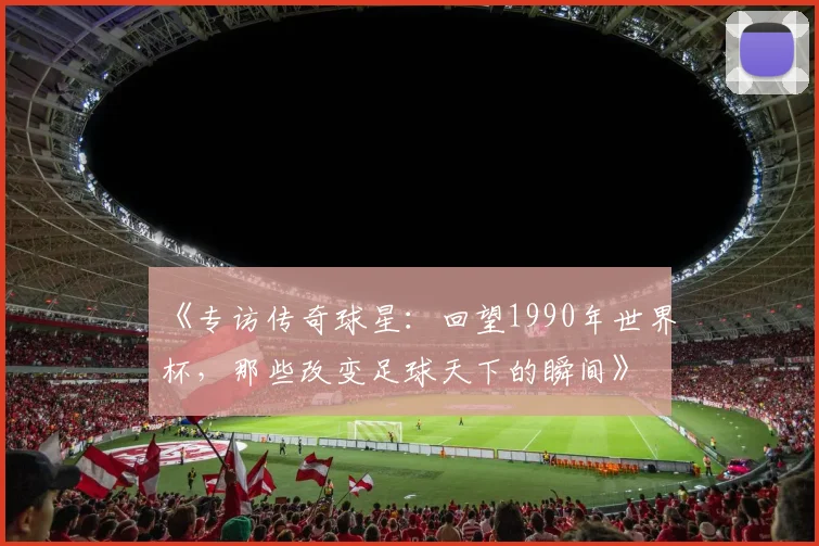 《专访传奇球星：回望1990年世界杯，那些改变足球天下的瞬间》