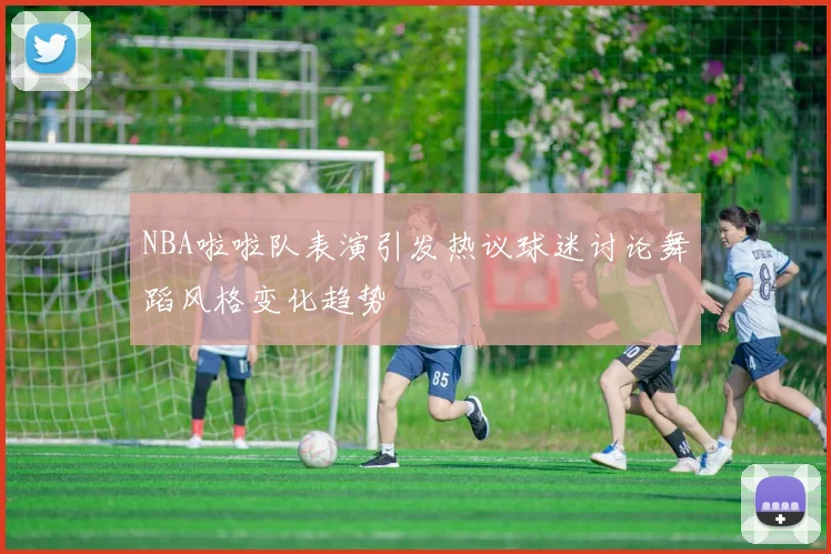 NBA啦啦队表演引发热议球迷讨论舞蹈风格变化趋势