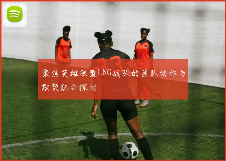 聚焦英雄联盟LNG战队的团队协作与默契配合探讨