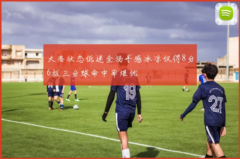 大洛状态低迷全场手感冰凉仅得8分6板三分球命中率堪忧