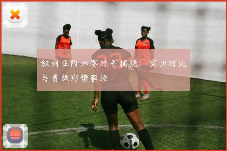 叙利亚附加赛对手揭晓：实力对比与晋级形势解读