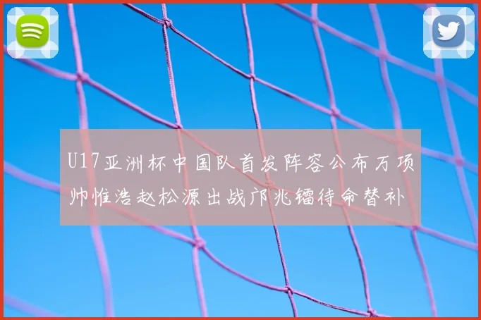 U17亚洲杯中国队首发阵容公布万项帅惟浩赵松源出战邝兆镭待命替补