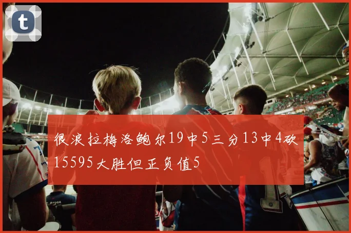 很浪拉梅洛鲍尔19中5三分13中4砍15595大胜但正负值5