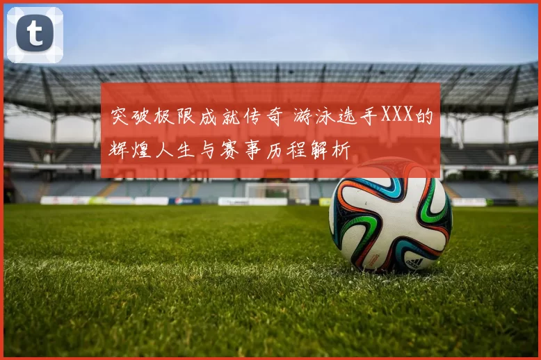 突破极限成就传奇 游泳选手XXX的辉煌人生与赛事历程解析