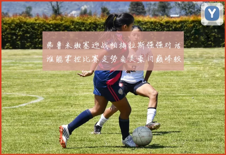 弗鲁米嫩塞迎战帕梅拉斯强强对话谁能掌控比赛走势南美豪门巅峰较量引发关注