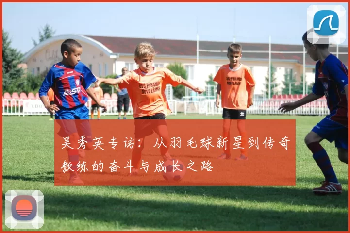 吴秀英专访：从羽毛球新星到传奇教练的奋斗与成长之路