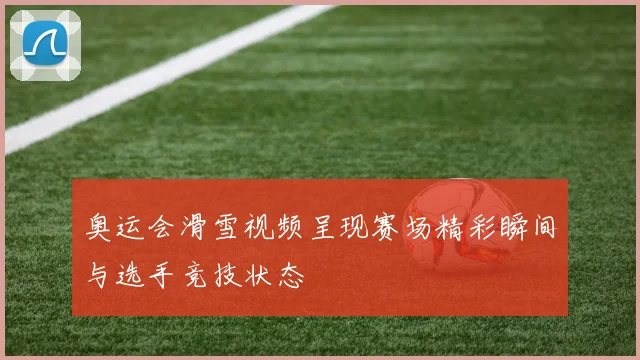 奥运会滑雪视频呈现赛场精彩瞬间与选手竞技状态