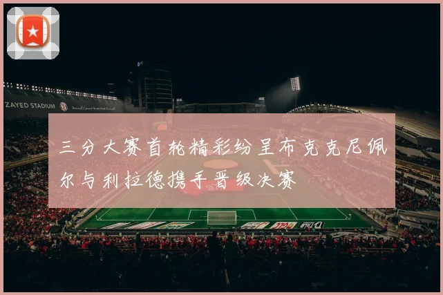 三分大赛首轮精彩纷呈布克克尼佩尔与利拉德携手晋级决赛