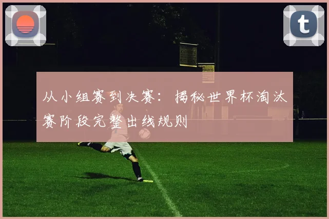 从小组赛到决赛：揭秘世界杯淘汰赛阶段完整出线规则