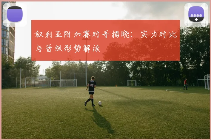 叙利亚附加赛对手揭晓：实力对比与晋级形势解读