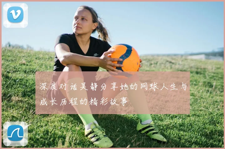 深度对话吴静分享她的网球人生与成长历程的精彩故事