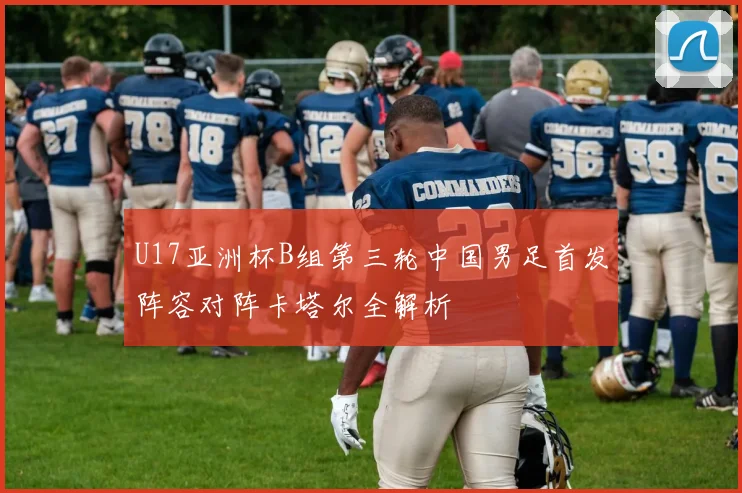 U17亚洲杯B组第三轮中国男足首发阵容对阵卡塔尔全解析