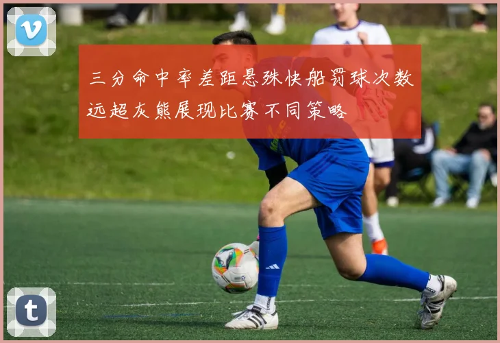 三分命中率差距悬殊快船罚球次数远超灰熊展现比赛不同策略