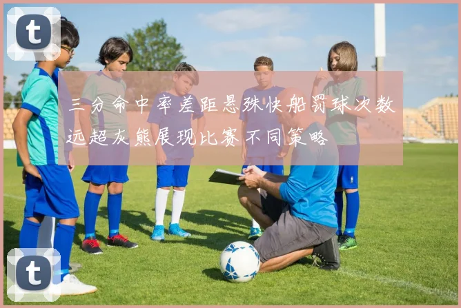 三分命中率差距悬殊快船罚球次数远超灰熊展现比赛不同策略