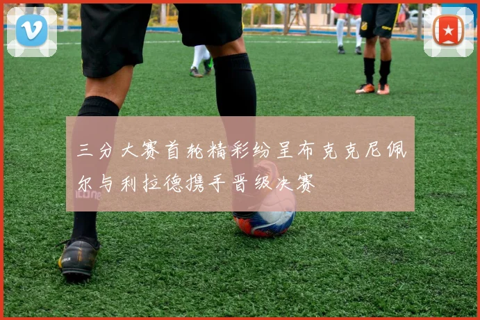 三分大赛首轮精彩纷呈布克克尼佩尔与利拉德携手晋级决赛