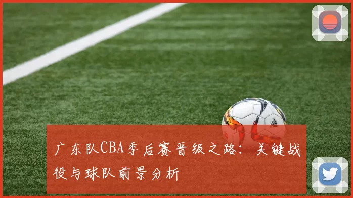 广东队CBA季后赛晋级之路：关键战役与球队前景分析