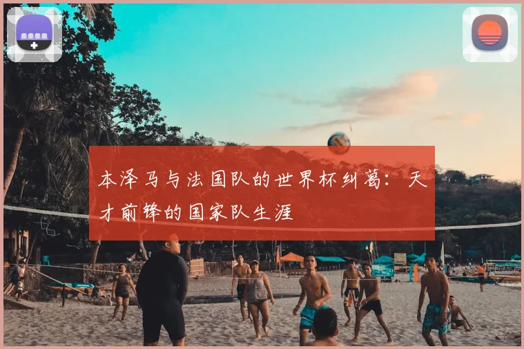 本泽马与法国队的世界杯纠葛：天才前锋的国家队生涯