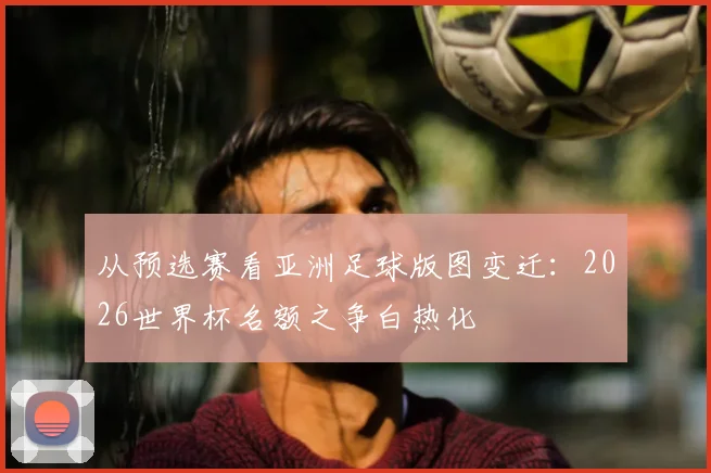 从预选赛看亚洲足球版图变迁：2026世界杯名额之争白热化