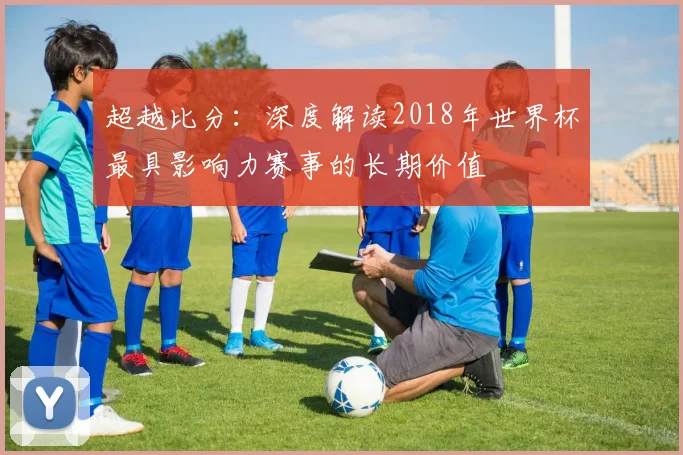 超越比分：深度解读2018年世界杯最具影响力赛事的长期价值