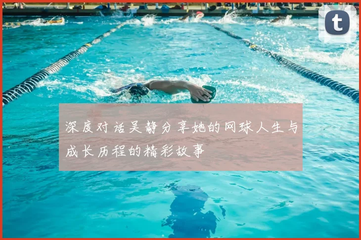 深度对话吴静分享她的网球人生与成长历程的精彩故事