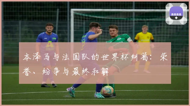 本泽马与法国队的世界杯纠葛：荣誉、纷争与最终和解