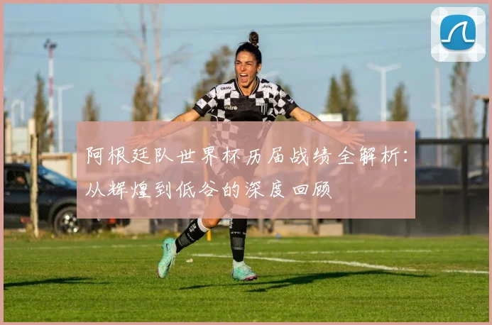 阿根廷队世界杯历届战绩全解析:从辉煌到低谷的深度回顾