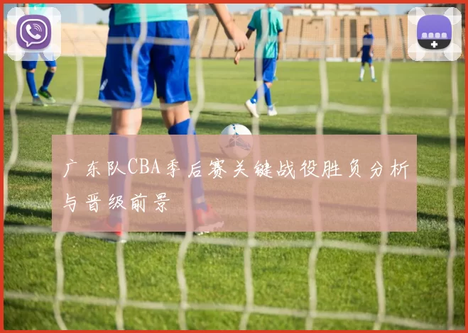 广东队CBA季后赛关键战役胜负分析与晋级前景