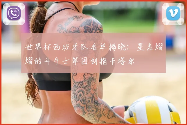 世界杯西班牙队名单揭晓：星光熠熠的斗牛士军团剑指卡塔尔