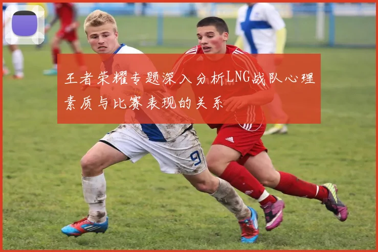 王者荣耀专题深入分析LNG战队心理素质与比赛表现的关系