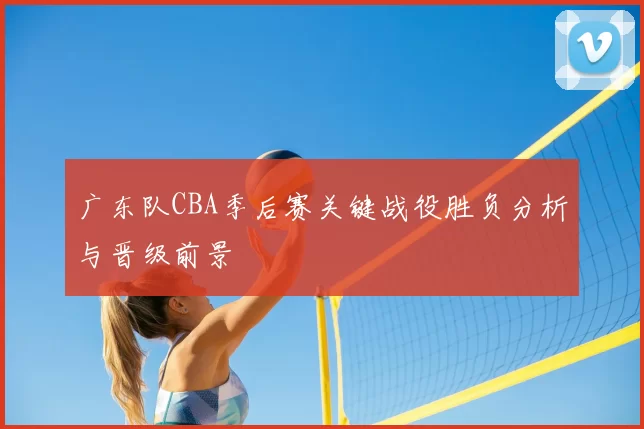 广东队CBA季后赛关键战役胜负分析与晋级前景