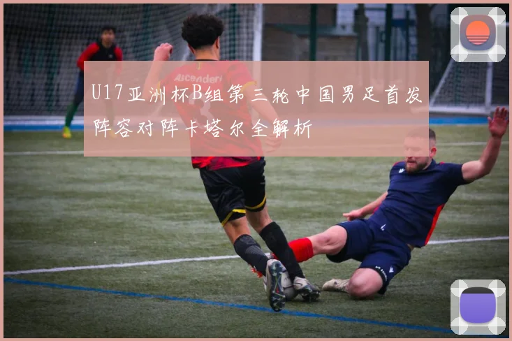 U17亚洲杯B组第三轮中国男足首发阵容对阵卡塔尔全解析