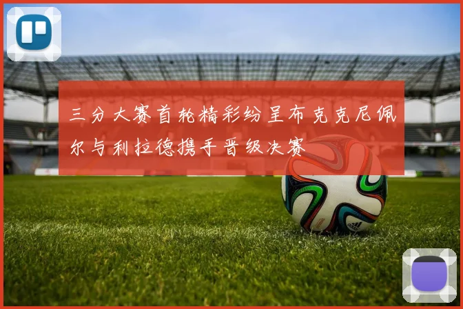 三分大赛首轮精彩纷呈布克克尼佩尔与利拉德携手晋级决赛