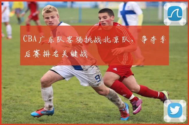 CBA广东队客场挑战北京队，争夺季后赛排名关键战