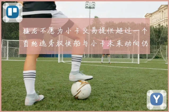 猛龙不愿为小卡交易提供超过一个首轮选秀权快船与小卡未来动向仍不明朗