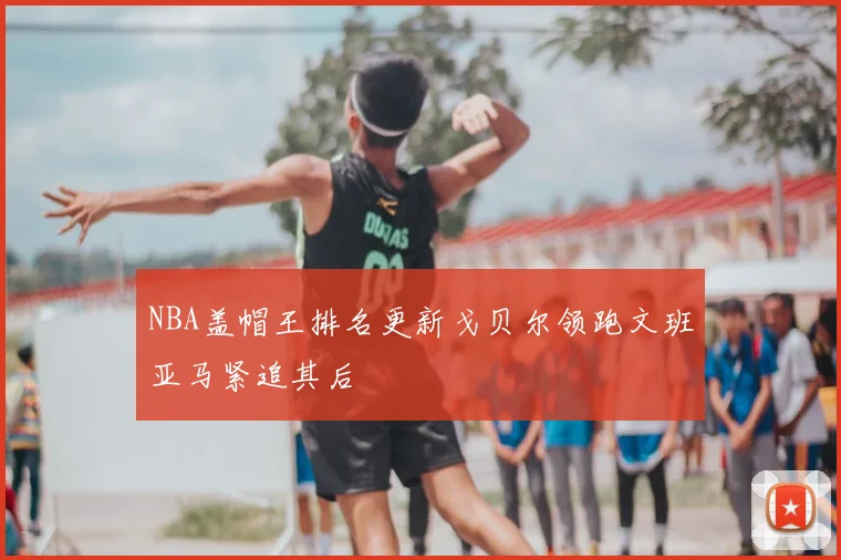 NBA盖帽王排名更新戈贝尔领跑文班亚马紧追其后