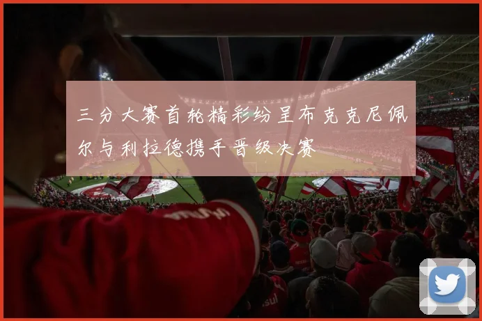 三分大赛首轮精彩纷呈布克克尼佩尔与利拉德携手晋级决赛
