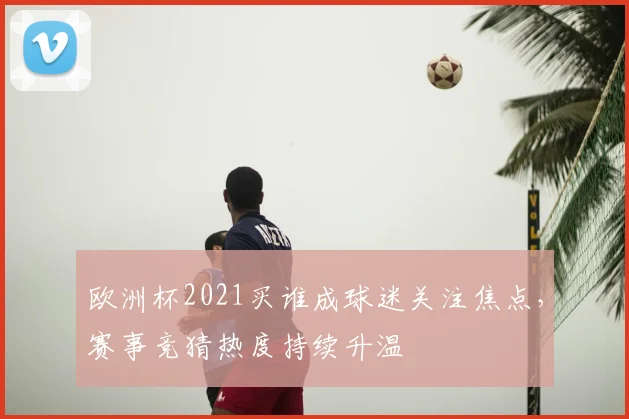 欧洲杯2021买谁成球迷关注焦点,赛事竞猜热度持续升温