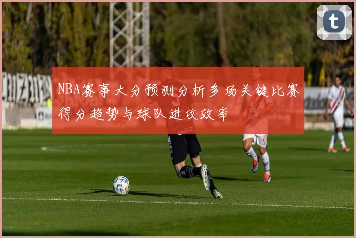 NBA赛事大分预测分析多场关键比赛得分趋势与球队进攻效率