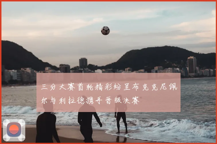 三分大赛首轮精彩纷呈布克克尼佩尔与利拉德携手晋级决赛